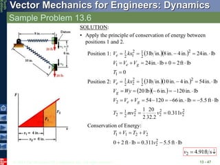 © 2013 The McGraw-Hill Companies, Inc. All rights reserved.
Vector Mechanics for Engineers: Dynamics
Tenth
Edition
Sample Problem 13.6
13 - 47
SOLUTION:
• Apply the principle of conservation of energy between
positions 1 and 2.
Position 1:   
0
lb
ft
2
0
lb
in.
24
lb
in.
24
in.
4
in.
8
in.
lb
3
1
1
2
2
1
2
1
2
1













T
V
V
V
kx
V
g
e
e
Position 2:   
  
2
2
2
2
2
2
2
1
2
2
2
2
1
2
2
2
1
311
.
0
2
.
32
20
2
1
lb
ft
5
.
5
lb
in.
66
120
54
lb
in.
120
in.
6
lb
20
lb
in.
54
in.
4
in.
0
1
in.
lb
3
v
v
mv
T
V
V
V
Wy
V
kx
V
g
e
g
e
























Conservation of Energy:
lb
ft
5
.
5
0.311
lb
ft
2
0 2
2
2
2
1
1








v
V
T
V
T

 s
ft
91
.
4
2
v
 