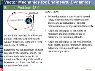 © 2013 The McGraw-Hill Companies, Inc. All rights reserved.
Vector Mechanics for Engineers: Dynamics
Tenth
Edition
Sample Problem 13.9
13 - 50
A satellite is launched in a direction
parallel to the surface of the earth
with a velocity of 36900 km/h from
an altitude of 500 km.
Determine (a) the maximum altitude
reached by the satellite, and (b) the
maximum allowable error in the
direction of launching if the satellite
is to come no closer than 200 km to
the surface of the earth
SOLUTION:
• For motion under a conservative central
force, the principles of conservation of
energy and conservation of angular
momentum may be applied simultaneously.
• Apply the principles to the points of
minimum and maximum altitude to
determine the maximum altitude.
• Apply the principles to the orbit insertion
point and the point of minimum altitude to
determine maximum allowable orbit
insertion angle error.
 