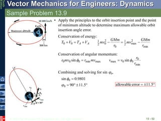 © 2013 The McGraw-Hill Companies, Inc. All rights reserved.
Vector Mechanics for Engineers: Dynamics
Tenth
Edition
Sample Problem 13.9
13 - 52
• Apply the principles to the orbit insertion point and the point
of minimum altitude to determine maximum allowable orbit
insertion angle error.
Conservation of energy:
min
2
max
2
1
0
2
0
2
1
0
0
r
GMm
mv
r
GMm
mv
V
T
V
T A
A 





Conservation of angular momentum:
min
0
0
0
max
max
min
0
0
0 sin
sin
r
r
v
v
mv
r
mv
r 
 

Combining and solving for sin j0,





5
.
11
90
9801
.
0
sin
0
0
j



 5
.
11
error
allowable
 