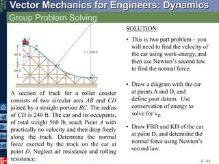 © 2013 The McGraw-Hill Companies, Inc. All rights reserved.
Vector Mechanics for Engineers: Dynamics
Tenth
Edition
Group Problem Solving
2 - 53
A section of track for a roller coaster
consists of two circular arcs AB and CD
joined by a straight portion BC. The radius
of CD is 240 ft. The car and its occupants,
of total weight 560 lb, reach Point A with
practically no velocity and then drop freely
along the track. Determine the normal
force exerted by the track on the car at
point D. Neglect air resistance and rolling
resistance.
SOLUTION:
• This is two part problem – you
will need to find the velocity of
the car using work-energy, and
then use Newton’s second law
to find the normal force.
• Draw a diagram with the car
at points A and D, and
define your datum. Use
conservation of energy to
solve for vD
• Draw FBD and KD of the car
at point D, and determine the
normal force using Newton’s
second law.
 