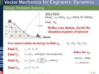 © 2013 The McGraw-Hill Companies, Inc. All rights reserved.
Vector Mechanics for Engineers: Dynamics
Tenth
Edition
Group Problem Solving
2 - 54
SOLUTION:
Given: vA= 0 ft/s, rCD= 240 ft, W=560 lbs
Find: ND
Define your datum, sketch the
situation at points of interest
Datum
Use conservation of energy to find vD A A D D
T V T V
  
0 0
A A
v T
 
(560 lb)(90 60)=84,000 ft lbs
A A
V Wy
  
2 2 2
1 1 560
8.6957
2 2 32.2
D D D D
T mv v v
 
  
 
 
Find TA
Find VA
Find TD
Find VD
0 0
D D
y V
 
Solve for vD
2
8.6957 84000
D
v 
98.285 ft/s
D
v 
 