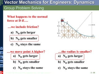 © 2013 The McGraw-Hill Companies, Inc. All rights reserved.
Vector Mechanics for Engineers: Dynamics
Tenth
Edition
Group Problem Solving
2 - 56
What happens to the normal
force at D if….
a) ND gets larger
b) ND gets smaller
c) ND stays the same
…we move point A higher? …the radius is smaller?
…we include friction?
a) ND gets larger
b) ND gets smaller
c) ND stays the same
a) ND gets larger
b) ND gets smaller
c) ND stays the same
 