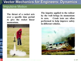 © 2013 The McGraw-Hill Companies, Inc. All rights reserved.
Vector Mechanics for Engineers: Dynamics
Tenth
Edition
Impulsive Motion
2 - 57
The impulse applied to the railcar
by the wall brings its momentum
to zero. Crash tests are often
performed to help improve safety
in different vehicles.
The thrust of a rocket acts
over a specific time period
to give the rocket linear
momentum.
 