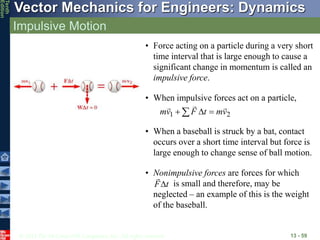 © 2013 The McGraw-Hill Companies, Inc. All rights reserved.
Vector Mechanics for Engineers: Dynamics
Tenth
Edition
Impulsive Motion
13 - 59
• Force acting on a particle during a very short
time interval that is large enough to cause a
significant change in momentum is called an
impulsive force.
• When impulsive forces act on a particle,
2
1 v
m
t
F
v
m





 
• When a baseball is struck by a bat, contact
occurs over a short time interval but force is
large enough to change sense of ball motion.
• Nonimpulsive forces are forces for which
is small and therefore, may be
neglected – an example of this is the weight
of the baseball.
t
F

 