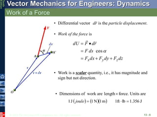 © 2013 The McGraw-Hill Companies, Inc. All rights reserved.
Vector Mechanics for Engineers: Dynamics
Tenth
Edition
Work of a Force
13 - 6
• Differential vector is the particle displacement.
r
d

• Work of the force is
dz
F
dy
F
dx
F
ds
F
r
d
F
dU
z
y
x 






cos


• Work is a scalar quantity, i.e., it has magnitude and
sign but not direction.
force.
length
• Dimensions of work are Units are
     J
1.356
lb
1ft
m
1
N
1
J
1 


joule
 