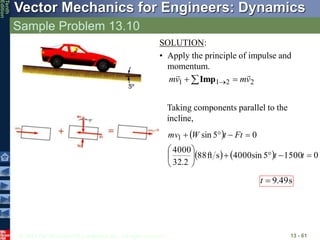© 2013 The McGraw-Hill Companies, Inc. All rights reserved.
Vector Mechanics for Engineers: Dynamics
Tenth
Edition
Sample Problem 13.10
13 - 61
SOLUTION:
• Apply the principle of impulse and
momentum.
2
2
1
1 v
m
v
m



  
Imp
Taking components parallel to the
incline,
 
    0
1500
5
sin
4000
s
ft
88
2
.
32
4000
0
5
sin
1














t
t
Ft
t
W
mv
s
49
.
9

t
 