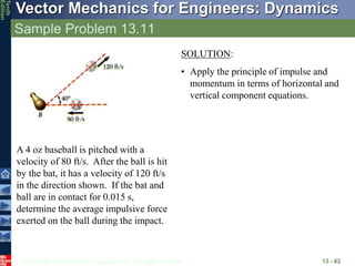 © 2013 The McGraw-Hill Companies, Inc. All rights reserved.
Vector Mechanics for Engineers: Dynamics
Tenth
Edition
Sample Problem 13.11
13 - 62
A 4 oz baseball is pitched with a
velocity of 80 ft/s. After the ball is hit
by the bat, it has a velocity of 120 ft/s
in the direction shown. If the bat and
ball are in contact for 0.015 s,
determine the average impulsive force
exerted on the ball during the impact.
SOLUTION:
• Apply the principle of impulse and
momentum in terms of horizontal and
vertical component equations.
 