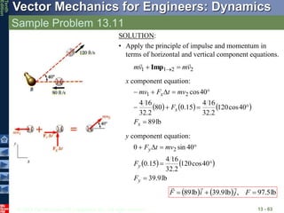 © 2013 The McGraw-Hill Companies, Inc. All rights reserved.
Vector Mechanics for Engineers: Dynamics
Tenth
Edition
Sample Problem 13.11
13 - 63
SOLUTION:
• Apply the principle of impulse and momentum in
terms of horizontal and vertical component equations.
2
2
1
1 v
m
v
m



 
Imp
x
y
x component equation:
     
lb
89
40
cos
120
2
.
32
16
4
15
.
0
80
2
.
32
16
4
40
cos
2
1










x
x
x
F
F
mv
t
F
mv
y component equation:
   
lb
9
.
39
40
cos
120
2
.
32
16
4
15
.
0
40
sin
0 2







y
y
y
F
F
mv
t
F
    lb
5
.
97
,
lb
9
.
39
lb
89 

 F
j
i
F



 