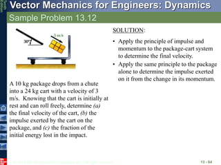 © 2013 The McGraw-Hill Companies, Inc. All rights reserved.
Vector Mechanics for Engineers: Dynamics
Tenth
Edition
Sample Problem 13.12
13 - 64
A 10 kg package drops from a chute
into a 24 kg cart with a velocity of 3
m/s. Knowing that the cart is initially at
rest and can roll freely, determine (a)
the final velocity of the cart, (b) the
impulse exerted by the cart on the
package, and (c) the fraction of the
initial energy lost in the impact.
SOLUTION:
• Apply the principle of impulse and
momentum to the package-cart system
to determine the final velocity.
• Apply the same principle to the package
alone to determine the impulse exerted
on it from the change in its momentum.
 