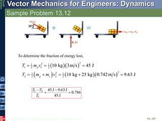 © 2013 The McGraw-Hill Companies, Inc. All rights reserved.
Vector Mechanics for Engineers: Dynamics
Tenth
Edition
Sample Problem 13.12
13 - 67
To determine the fraction of energy lost,
  
    
2
2
1 1
1 1
2 2
2
2
1 1
2 2
2 2
10 kg 3m s 45 J
10 kg 25 kg 0.742m s 9.63 J
p
p c
T m v
T m m v
  
    
786
.
0
J
45
J
9.63
J
45
1
2
1 



T
T
T
 