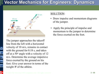© 2013 The McGraw-Hill Companies, Inc. All rights reserved.
Vector Mechanics for Engineers: Dynamics
Tenth
Edition
2 - 68
The jumper approaches the takeoff
line from the left with a horizontal
velocity of 10 m/s, remains in contact
with the ground for 0.18 s, and takes
off at a 50o angle with a velocity of 12
m/s. Determine the average impulsive
force exerted by the ground on his
foot. Give your answer in terms of the
weight W of the athlete.
SOLUTION:
• Draw impulse and momentum diagrams
of the jumper.
• Apply the principle of impulse and
momentum to the jumper to determine
the force exerted on the foot.
 