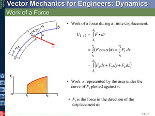 © 2013 The McGraw-Hill Companies, Inc. All rights reserved.
Vector Mechanics for Engineers: Dynamics
Tenth
Edition
Work of a Force
13 - 7
• Work of a force during a finite displacement,
 
 












2
1
2
1
2
1
2
1
cos
2
1
A
A
z
y
x
s
s
t
s
s
A
A
dz
F
dy
F
dx
F
ds
F
ds
F
r
d
F
U



• Work is represented by the area under the
curve of Ft plotted against s.
• Ft is the force in the direction of the
displacement ds
 