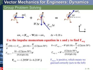 © 2013 The McGraw-Hill Companies, Inc. All rights reserved.
Vector Mechanics for Engineers: Dynamics
Tenth
Edition
Group Problem Solving
2 - 70
1
mv
2
mv
+ =
50º
Use the impulse momentum equation in x and y to find Favg
W t

avg
F t

1 2
( ) 0.18 s
avg
m t m t
     
v F W v
0 ( )(0.18) (12)(sin 50 )
(12)(sin 50 )
(9.81)(0.18)
avg y
avg y
W
F W
g
F W W


   

 
(10) ( )(0.18) (12)(cos 50 )
10 (12)(cos 50 )
(9.81)(0.18)
avg x
avg x
W W
F
g g
F W


   
 

1.295 6.21
avg W W
  
F i j
x
y
Favg-x is positive, which means we
guessed correctly (acts to the left)
 