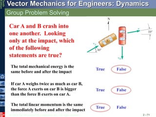 © 2013 The McGraw-Hill Companies, Inc. All rights reserved.
Vector Mechanics for Engineers: Dynamics
Tenth
Edition
Group Problem Solving
2 - 71
Car A and B crash into
one another. Looking
only at the impact, which
of the following
statements are true?
The total mechanical energy is the
same before and after the impact
If car A weighs twice as much as car B,
the force A exerts on car B is bigger
than the force B exerts on car A.
The total linear momentum is the same
immediately before and after the impact
True False
True False
True False
 