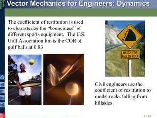 © 2013 The McGraw-Hill Companies, Inc. All rights reserved.
Vector Mechanics for Engineers: Dynamics
Tenth
Edition
2 - 72
The coefficient of restitution is used
to characterize the “bounciness” of
different sports equipment. The U.S.
Golf Association limits the COR of
golf balls at 0.83
Civil engineers use the
coefficient of restitution to
model rocks falling from
hillsides
 
