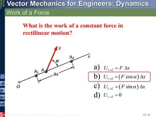 © 2013 The McGraw-Hill Companies, Inc. All rights reserved.
Vector Mechanics for Engineers: Dynamics
Tenth
Edition
Work of a Force
13 - 8
What is the work of a constant force in
rectilinear motion?
 
1 2 cos
U F x

  
 
1 2 sin
U F x

  
1 2
U F x
  
1 2 0
U  
a)
b)
c)
d)
 