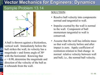 © 2013 The McGraw-Hill Companies, Inc. All rights reserved.
Vector Mechanics for Engineers: Dynamics
Tenth
Edition
Sample Problem 13.14
13 - 80
A ball is thrown against a frictionless,
vertical wall. Immediately before the
ball strikes the wall, its velocity has a
magnitude v and forms angle of 30o
with the horizontal. Knowing that
e = 0.90, determine the magnitude and
direction of the velocity of the ball as
it rebounds from the wall.
SOLUTION:
• Resolve ball velocity into components
normal and tangential to wall.
• Impulse exerted by the wall is normal
to the wall. Component of ball
momentum tangential to wall is
conserved.
• Assume that the wall has infinite mass
so that wall velocity before and after
impact is zero. Apply coefficient of
restitution relation to find change in
normal relative velocity between wall
and ball, i.e., the normal ball velocity.
 