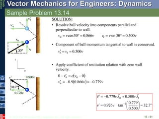 © 2013 The McGraw-Hill Companies, Inc. All rights reserved.
Vector Mechanics for Engineers: Dynamics
Tenth
Edition
Sample Problem 13.14
13 - 81
• Component of ball momentum tangential to wall is conserved.
v
v
v t
t 500
.
0



• Apply coefficient of restitution relation with zero wall
velocity.
 
  v
v
v
v
e
v
n
n
n
779
.
0
866
.
0
9
.
0
0
0









SOLUTION:
• Resolve ball velocity into components parallel and
perpendicular to wall.
v
v
v
v
v
v t
n 500
.
0
30
sin
866
.
0
30
cos 





n
t















7
.
32
500
.
0
779
.
0
tan
926
.
0
500
.
0
779
.
0
1
v
v
v
v
v t
n 




 