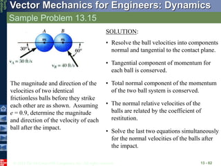 © 2013 The McGraw-Hill Companies, Inc. All rights reserved.
Vector Mechanics for Engineers: Dynamics
Tenth
Edition
Sample Problem 13.15
13 - 82
The magnitude and direction of the
velocities of two identical
frictionless balls before they strike
each other are as shown. Assuming
e = 0.9, determine the magnitude
and direction of the velocity of each
ball after the impact.
SOLUTION:
• Resolve the ball velocities into components
normal and tangential to the contact plane.
• Tangential component of momentum for
each ball is conserved.
• Total normal component of the momentum
of the two ball system is conserved.
• The normal relative velocities of the
balls are related by the coefficient of
restitution.
• Solve the last two equations simultaneously
for the normal velocities of the balls after
the impact.
 