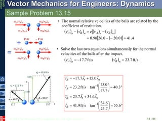 © 2013 The McGraw-Hill Companies, Inc. All rights reserved.
Vector Mechanics for Engineers: Dynamics
Tenth
Edition
Sample Problem 13.15
13 - 84





























6
.
55
7
.
23
6
.
34
tan
s
ft
9
.
41
6
.
34
7
.
23
3
.
40
7
.
17
0
.
15
tan
s
ft
2
.
23
0
.
15
7
.
17
1
1
B
n
t
B
A
n
t
A
v
v
v
v










t
n
• The normal relative velocities of the balls are related by the
coefficient of restitution.
       
 
 
  4
.
41
0
.
20
0
.
26
90
.
0 







 n
B
n
A
n
B
n
A v
v
e
v
v
• Solve the last two equations simultaneously for the normal
velocities of the balls after the impact.
  s
ft
7
.
17


 n
A
v   s
ft
7
.
23

 n
B
v
 