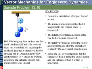 © 2013 The McGraw-Hill Companies, Inc. All rights reserved.
Vector Mechanics for Engineers: Dynamics
Tenth
Edition
Sample Problem 13.16
13 - 85
Ball B is hanging from an inextensible
cord. An identical ball A is released
from rest when it is just touching the
cord and acquires a velocity v0 before
striking ball B. Assuming perfectly
elastic impact (e = 1) and no friction,
determine the velocity of each ball
immediately after impact.
SOLUTION:
• Determine orientation of impact line of
action.
• The momentum component of ball A
tangential to the contact plane is
conserved.
• The total horizontal momentum of the
two ball system is conserved.
• The relative velocities along the line of
action before and after the impact are
related by the coefficient of restitution.
• Solve the last two expressions for the
velocity of ball A along the line of action
and the velocity of ball B which is
horizontal.
 