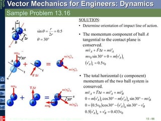 © 2013 The McGraw-Hill Companies, Inc. All rights reserved.
Vector Mechanics for Engineers: Dynamics
Tenth
Edition
Sample Problem 13.16
13 - 86
SOLUTION:
• Determine orientation of impact line of action.




30
5
.
0
2
sin


r
r
• The momentum component of ball A
tangential to the contact plane is
conserved.
 
  0
0
5
.
0
0
30
sin
v
v
v
m
mv
v
m
t
F
v
m
t
A
t
A
A
A













• The total horizontal (x component)
momentum of the two ball system is
conserved.
   
   
  0
0
433
.
0
5
.
0
30
sin
30
cos
5
.
0
0
30
sin
30
cos
0
v
v
v
v
v
v
v
m
v
m
v
m
v
m
v
m
t
T
v
m
B
n
A
B
n
A
B
n
A
t
A
B
A
A





























 