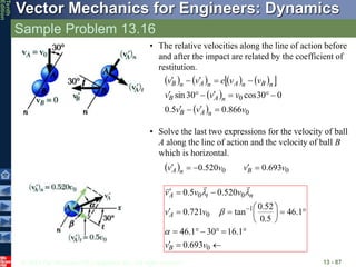 © 2013 The McGraw-Hill Companies, Inc. All rights reserved.
Vector Mechanics for Engineers: Dynamics
Tenth
Edition
Sample Problem 13.16
13 - 87
• The relative velocities along the line of action before
and after the impact are related by the coefficient of
restitution.
       
 
 
  0
0
866
.
0
5
.
0
0
30
cos
30
sin
v
v
v
v
v
v
v
v
e
v
v
n
A
B
n
A
B
n
B
n
A
n
A
n
B
















• Solve the last two expressions for the velocity of ball
A along the line of action and the velocity of ball B
which is horizontal.
  0
0 693
.
0
520
.
0 v
v
v
v B
n
A 




























0
1
0
0
0
693
.
0
1
.
16
30
1
.
46
1
.
46
5
.
0
52
.
0
tan
721
.
0
520
.
0
5
.
0
v
v
v
v
v
v
v
B
A
n
t
A







 