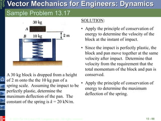 © 2013 The McGraw-Hill Companies, Inc. All rights reserved.
Vector Mechanics for Engineers: Dynamics
Tenth
Edition
Sample Problem 13.17
13 - 88
A 30 kg block is dropped from a height
of 2 m onto the the 10 kg pan of a
spring scale. Assuming the impact to be
perfectly plastic, determine the
maximum deflection of the pan. The
constant of the spring is k = 20 kN/m.
SOLUTION:
• Apply the principle of conservation of
energy to determine the velocity of the
block at the instant of impact.
• Since the impact is perfectly plastic, the
block and pan move together at the same
velocity after impact. Determine that
velocity from the requirement that the
total momentum of the block and pan is
conserved.
• Apply the principle of conservation of
energy to determine the maximum
deflection of the spring.
 