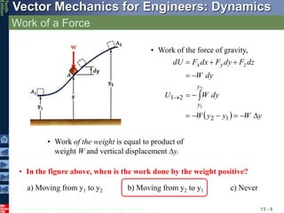 © 2013 The McGraw-Hill Companies, Inc. All rights reserved.
Vector Mechanics for Engineers: Dynamics
Tenth
Edition
Work of a Force
13 - 9
• Work of the force of gravity,
  y
W
y
y
W
dy
W
U
dy
W
dz
F
dy
F
dx
F
dU
y
y
z
y
x















1
2
2
1
2
1
• Work of the weight is equal to product of
weight W and vertical displacement y.
• In the figure above, when is the work done by the weight positive?
a) Moving from y1 to y2 b) Moving from y2 to y1 c) Never
 