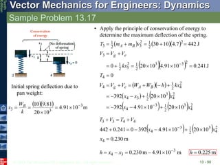 © 2013 The McGraw-Hill Companies, Inc. All rights reserved.
Vector Mechanics for Engineers: Dynamics
Tenth
Edition
Sample Problem 13.17
13 - 90
Initial spring deflection due to
pan weight:
   m
10
91
.
4
10
20
81
.
9
10 3
3
3






k
W
x B
• Apply the principle of conservation of energy to
determine the maximum deflection of the spring.
    
  
  
   
    2
4
3
2
1
3
4
2
4
3
2
1
3
4
2
4
2
1
4
4
2
3
3
2
1
2
3
2
1
3
2
2
1
2
3
2
1
3
10
20
10
91
.
4
392
10
20
392
0
J
241
.
0
10
91
.
4
10
20
0
J
442
7
.
4
10
30
x
x
x
x
x
kx
h
W
W
V
V
V
T
kx
V
V
V
v
m
m
T
B
A
e
g
e
g
B
A

































   
m
230
.
0
10
20
10
91
.
4
392
0
241
.
0
442
4
2
4
3
2
1
3
4
4
4
3
3












x
x
x
V
T
V
T
m
10
91
.
4
m
230
.
0 3
3
4





 x
x
h m
225
.
0

h
 