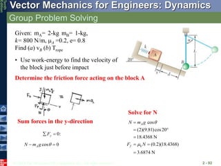 © 2013 The McGraw-Hill Companies, Inc. All rights reserved.
Vector Mechanics for Engineers: Dynamics
Tenth
Edition
Group Problem Solving
2 - 92
Given: mA= 2-kg mB= 1-kg,
k= 800 N/m, mA =0.2, e= 0.8
Find (a) vB (b) Trope
• Use work-energy to find the velocity of
the block just before impact
Determine the friction force acting on the block A
cos 0
A
N m g 
 
cos
(2)(9.81)cos20
18.4368 N
(0.2)(18.4368)
3.6874 N
A
f k
N m g
F N

m

 

 

0:
y
F
 
Sum forces in the y-direction
Solve for N
 