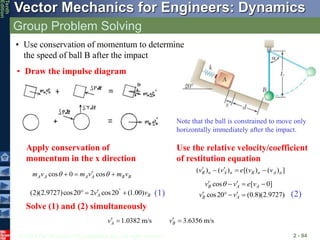 © 2013 The McGraw-Hill Companies, Inc. All rights reserved.
Vector Mechanics for Engineers: Dynamics
Tenth
Edition
Group Problem Solving
2 - 94
• Use conservation of momentum to determine
the speed of ball B after the impact
• Draw the impulse diagram
Note that the ball is constrained to move only
horizontally immediately after the impact.
Apply conservation of
momentum in the x direction
(2)(2.9727)cos20 2 cos20 (1.00)
A B
v v


  
cos 0 cos
A A A A B B
m v m v m v
 

  
( ) ( ) [( ) ( ) ]
B n A n B n A n
v v e v v
 
  
cos [ 0]
cos20 (0.8)(2.9727)
B A A
B A
v v e v
v v

 
  
 
  
Use the relative velocity/coefficient
of restitution equation
(1) (2)
Solve (1) and (2) simultaneously
1.0382 m/s 3.6356 m/s
A B
v v
 
 
 