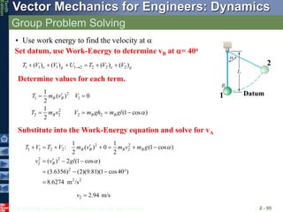 © 2013 The McGraw-Hill Companies, Inc. All rights reserved.
Vector Mechanics for Engineers: Dynamics
Tenth
Edition
Group Problem Solving
2 - 95
• Use work energy to find the velocity at 
Set datum, use Work-Energy to determine vB at = 40o
1
2
Datum
1 1 1 1 2 2 2 2
( ) ( ) ( ) ( )
e g e g
T V V U T V V

     
Determine values for each term.
2
1 1
2
2 2 2 2
1
( ) 0
2
1
(1 cos )
2
B B
B B B
T m v V
T m v V m gh m gl 

 
   
2 2
1 1 2 2 2
2 2
2
2
2 2
1 1
: ( ) 0 (1 cos )
2 2
( ) 2 (1 cos )
(3.6356) (2)(9.81)(1 cos40 )
8.6274 m /s
B B B B
B
T V T V m v m v m g
v v gl



      

  
   

2 2.94 m/s
v 
Substitute into the Work-Energy equation and solve for vA
 