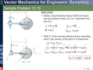 © 2013 The McGraw-Hill Companies, Inc. All rights reserved.
Vector Mechanics for Engineers: Dynamics
Vector Mechanics for Engineers: Dynamics
Tenth
Editio
Sample Problem 15.15
15 - 100
SOLUTION:
• Define a fixed reference frame OXYZ at O and a
moving reference frame Axyz or F attached to the
arm at A.
j
j
R
i
L
r





1

 


k
j
R
r
D
A
P




2

 

F
• With P’ of the moving reference frame coinciding
with P, the velocity of the point P is found from
 
i
R
j
R
k
r
v
k
L
j
R
i
L
j
r
v
v
v
v
A
P
D
P
P
P
P
P
















2
2
1
1























F
F
F
k
L
i
R
vP



1
2 
 


 
