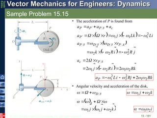 © 2013 The McGraw-Hill Companies, Inc. All rights reserved.
Vector Mechanics for Engineers: Dynamics
Vector Mechanics for Engineers: Dynamics
Tenth
Editio
Sample Problem 15.15
15 - 101
• The acceleration of P is found from
c
P
P
P a
a
a
a






  F
    i
L
k
L
j
r
aP






 2
1
1
1 



 








 
  j
R
i
R
k
r
a A
P
D
D
P







2
2
2
2 











 F
F
F
  k
R
i
R
j
v
a P
c






2
1
2
1 2
2
2










 F
k
R
j
R
i
L
aP




2
1
2
2
2
1 2 


 



• Angular velocity and acceleration of the disk,
F
D







 k
j



2
1 

 

 
 
k
j
j








2
1
1 











 F
i


2
1

 
 