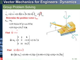© 2013 The McGraw-Hill Companies, Inc. All rights reserved.
Vector Mechanics for Engineers: Dynamics
Vector Mechanics for Engineers: Dynamics
Tenth
Editio
Group Problem Solving
15 - 104
Find
     
2
D
Oxy Oxy
a r r r r
     
   
    
  
2
0 0 0.10 (1 ft/s )
0 10 10 3
B
   
i j k
r i


r
 
 

Find  
r
 
  
  (0.40 0.25 ) (0.40 0.25 ) (10 10 3 )
B
 
       
 
r i j i j j k
 
/
(20 ft)(sin30 cos30 )
(10 ft) (10 3 ft)
B A B

   
 
r r
j k
j k
Determine the position vector rB/A
 