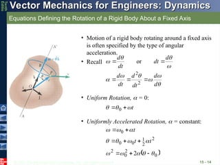 © 2013 The McGraw-Hill Companies, Inc. All rights reserved.
Vector Mechanics for Engineers: Dynamics
Vector Mechanics for Engineers: Dynamics
Tenth
Editio
Equations Defining the Rotation of a Rigid Body About a Fixed Axis
15 - 14
• Motion of a rigid body rotating around a fixed axis
is often specified by the type of angular
acceleration.










d
d
dt
d
dt
d
d
dt
dt
d





2
2
or
• Recall
• Uniform Rotation,  = 0:
t


 
 0
• Uniformly Accelerated Rotation,  = constant:
 
0
2
0
2
2
2
1
0
0
0
2 



















t
t
t
 
