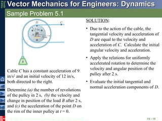© 2013 The McGraw-Hill Companies, Inc. All rights reserved.
Vector Mechanics for Engineers: Dynamics
Vector Mechanics for Engineers: Dynamics
Tenth
Editio
Sample Problem 5.1
15 - 15
Cable C has a constant acceleration of 9
in/s2
and an initial velocity of 12 in/s,
both directed to the right.
Determine (a) the number of revolutions
of the pulley in 2 s, (b) the velocity and
change in position of the load B after 2 s,
and (c) the acceleration of the point D on
the rim of the inner pulley at t = 0.
SOLUTION:
• Due to the action of the cable, the
tangential velocity and acceleration of
D are equal to the velocity and
acceleration of C. Calculate the initial
angular velocity and acceleration.
• Apply the relations for uniformly
accelerated rotation to determine the
velocity and angular position of the
pulley after 2 s.
• Evaluate the initial tangential and
normal acceleration components of D.
 