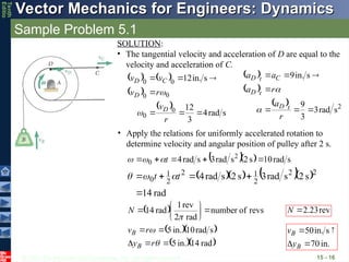 © 2013 The McGraw-Hill Companies, Inc. All rights reserved.
Vector Mechanics for Engineers: Dynamics
Vector Mechanics for Engineers: Dynamics
Tenth
Editio
Sample Problem 5.1
15 - 16
SOLUTION:
• The tangential velocity and acceleration of D are equal to the
velocity and acceleration of C.
   
 
 
s
rad
4
3
12
s
in.
12
0
0
0
0
0
0







r
v
r
v
v
v
D
D
C
D



  
 
  2
s
rad
3
3
9
s
in.
9







r
a
r
a
a
a
t
D
t
D
C
t
D




• Apply the relations for uniformly accelerated rotation to
determine velocity and angular position of pulley after 2 s.
   s
rad
10
s
2
s
rad
3
s
rad
4 2
0 



 t



     
rad
14
s
2
s
rad
3
s
2
s
rad
4 2
2
2
1
2
2
1
0




 t
t 


  revs
of
number
rad
2
rev
1
rad
14 








N rev
23
.
2

N
  
  
rad
14
in.
5
s
rad
10
in.
5







r
y
r
v
B
B
in.
70
s
in.
50




B
B
y
v

 