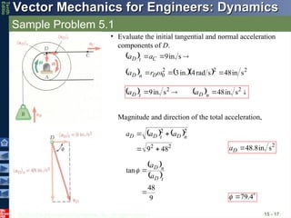 © 2013 The McGraw-Hill Companies, Inc. All rights reserved.
Vector Mechanics for Engineers: Dynamics
Vector Mechanics for Engineers: Dynamics
Tenth
Editio
Sample Problem 5.1
15 - 17
• Evaluate the initial tangential and normal acceleration
components of D.
  

 s
in.
9
C
t
D a
a


     2
2
2
0 s
in
48
s
rad
4
in.
3 

 
D
n
D r
a
    


 2
2
s
in.
48
s
in.
9 n
D
t
D a
a


Magnitude and direction of the total acceleration,
   
2
2
2
2
48
9 


 n
D
t
D
D a
a
a
2
s
in.
8
.
48

D
a
 
 
9
48
tan


t
D
n
D
a
a


 4
.
79

 