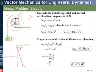 © 2013 The McGraw-Hill Companies, Inc. All rights reserved.
Vector Mechanics for Engineers: Dynamics
Vector Mechanics for Engineers: Dynamics
Tenth
Editio
Group Problem Solving
15 - 18
• Evaluate the initial tangential and normal
acceleration components of D.
  

 s
in.
9
C
t
D a
a


     2
2
2
0 s
in
48
s
rad
4
in.
3 

 
D
n
D r
a
    


 2
2
s
in.
48
s
in.
9 n
D
t
D a
a


Magnitude and direction of the total acceleration,
   
2
2
2
2
48
9 


 n
D
t
D
D a
a
a
2
s
in.
8
.
48

D
a
 
 
9
48
tan


t
D
n
D
a
a


 4
.
79

 