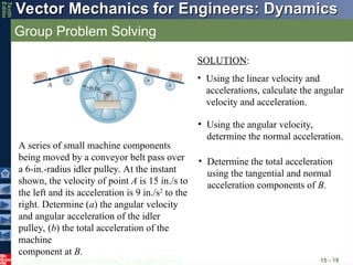 © 2013 The McGraw-Hill Companies, Inc. All rights reserved.
Vector Mechanics for Engineers: Dynamics
Vector Mechanics for Engineers: Dynamics
Tenth
Editio
Group Problem Solving
15 - 19
A series of small machine components
being moved by a conveyor belt pass over
a 6-in.-radius idler pulley. At the instant
shown, the velocity of point A is 15 in./s to
the left and its acceleration is 9 in./s2
to the
right. Determine (a) the angular velocity
and angular acceleration of the idler
pulley, (b) the total acceleration of the
machine
component at B.
SOLUTION:
• Using the linear velocity and
accelerations, calculate the angular
velocity and acceleration.
• Using the angular velocity,
determine the normal acceleration.
• Determine the total acceleration
using the tangential and normal
acceleration components of B.
 