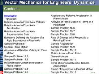 © 2013 The McGraw-Hill Companies, Inc. All rights reserved.
Vector Mechanics for Engineers: Dynamics
Vector Mechanics for Engineers: Dynamics
Tenth
Editio
Contents
15 - 2
Introduction
Translation
Rotation About a Fixed Axis: Velocity
Rotation About a Fixed Axis:
Acceleration
Rotation About a Fixed Axis:
Representative Slab
Equations Defining the Rotation of a
Rigid Body About a Fixed Axis
Sample Problem 5.1
General Plane Motion
Absolute and Relative Velocity in Plane
Motion
Sample Problem 15.2
Sample Problem 15.3
Instantaneous Center of Rotation in
Plane Motion
Sample Problem 15.4
Sample Problem 15.5
Absolute and Relative Acceleration in
Plane Motion
Analysis of Plane Motion in Terms of a
Parameter
Sample Problem 15.6
Sample Problem 15.7
Sample Problem 15.8
Rate of Change With Respect to a
Rotating Frame
Coriolis Acceleration
Sample Problem 15.9
Sample Problem 15.10
Motion About a Fixed Point
General Motion
Sample Problem 15.11
Three Dimensional Motion. Coriolis
Acceleration
Frame of Reference in General Motion
Sample Problem 15.15
 