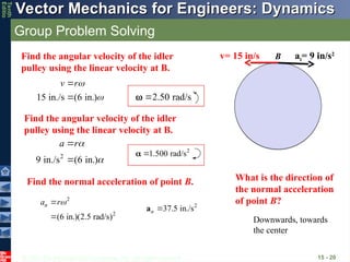 © 2013 The McGraw-Hill Companies, Inc. All rights reserved.
Vector Mechanics for Engineers: Dynamics
Vector Mechanics for Engineers: Dynamics
Tenth
Editio
Group Problem Solving
15 - 20
v= 15 in/s at= 9 in/s2
Find the angular velocity of the idler
pulley using the linear velocity at B.
15 in./s (6 in.)
v r


 2.50 rad/s


2
9 in./s (6 in.)
a r



2
1.500 rad/s


B
Find the angular velocity of the idler
pulley using the linear velocity at B.
Find the normal acceleration of point B.
2
2
(6 in.)(2.5 rad/s)
n
a r


2
37.5 in./s
n 
a
What is the direction of
the normal acceleration
of point B?
Downwards, towards
the center
 