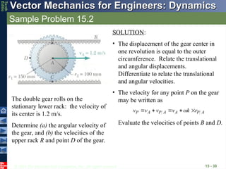 © 2013 The McGraw-Hill Companies, Inc. All rights reserved.
Vector Mechanics for Engineers: Dynamics
Vector Mechanics for Engineers: Dynamics
Tenth
Editio
Sample Problem 15.2
15 - 30
The double gear rolls on the
stationary lower rack: the velocity of
its center is 1.2 m/s.
Determine (a) the angular velocity of
the gear, and (b) the velocities of the
upper rack R and point D of the gear.
SOLUTION:
• The displacement of the gear center in
one revolution is equal to the outer
circumference. Relate the translational
and angular displacements.
Differentiate to relate the translational
and angular velocities.
• The velocity for any point P on the gear
may be written as
Evaluate the velocities of points B and D.
A
P
A
A
P
A
P r
k
v
v
v
v










 
 