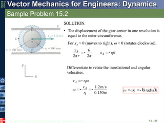 © 2013 The McGraw-Hill Companies, Inc. All rights reserved.
Vector Mechanics for Engineers: Dynamics
Vector Mechanics for Engineers: Dynamics
Tenth
Editio
Sample Problem 15.2
15 - 31
x
y
SOLUTION:
• The displacement of the gear center in one revolution is
equal to the outer circumference.
For xA > 0 (moves to right),  < 0 (rotates clockwise).




1
2
2
r
x
r
x
A
A 



Differentiate to relate the translational and angular
velocities.
m
0.150
s
m
2
.
1
1
1






r
v
r
v
A
A


 k
k



s
rad
8




 