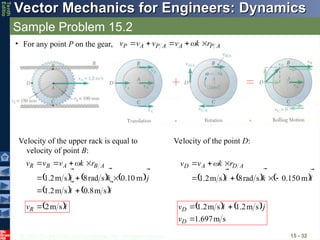 © 2013 The McGraw-Hill Companies, Inc. All rights reserved.
Vector Mechanics for Engineers: Dynamics
Vector Mechanics for Engineers: Dynamics
Tenth
Editio
Sample Problem 15.2
15 - 32
• For any point P on the gear, A
P
A
A
P
A
P r
k
v
v
v
v










 
Velocity of the upper rack is equal to
velocity of point B:
     
   i
i
j
k
i
r
k
v
v
v A
B
A
B
R










s
m
8
.
0
s
m
2
.
1
m
10
.
0
s
rad
8
s
m
2
.
1








 
 i
vR


s
m
2

Velocity of the point D:
     i
k
i
r
k
v
v A
D
A
D







m
150
.
0
s
rad
8
s
m
2
.
1 





 
   
s
m
697
.
1
s
m
2
.
1
s
m
2
.
1



D
D
v
j
i
v



 