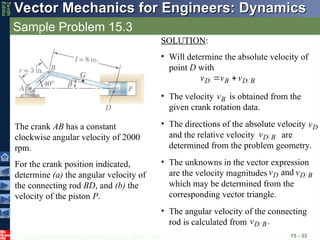 © 2013 The McGraw-Hill Companies, Inc. All rights reserved.
Vector Mechanics for Engineers: Dynamics
Vector Mechanics for Engineers: Dynamics
Tenth
Editio
Sample Problem 15.3
15 - 33
The crank AB has a constant
clockwise angular velocity of 2000
rpm.
For the crank position indicated,
determine (a) the angular velocity of
the connecting rod BD, and (b) the
velocity of the piston P.
SOLUTION:
• Will determine the absolute velocity of
point D with
B
D
B
D v
v
v





• The velocity is obtained from the
given crank rotation data.
B
v

• The directions of the absolute velocity
and the relative velocity are
determined from the problem geometry.
D
v

B
D
v

• The unknowns in the vector expression
are the velocity magnitudes
which may be determined from the
corresponding vector triangle.
B
D
D v
v and
• The angular velocity of the connecting
rod is calculated from .
B
D
v
 
