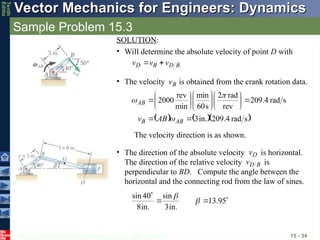 © 2013 The McGraw-Hill Companies, Inc. All rights reserved.
Vector Mechanics for Engineers: Dynamics
Vector Mechanics for Engineers: Dynamics
Tenth
Editio
Sample Problem 15.3
15 - 34
SOLUTION:
• Will determine the absolute velocity of point D with
B
D
B
D v
v
v





• The velocity is obtained from the crank rotation data.
B
v

    
s
rad
4
.
209
in.
3
s
rad
4
.
209
rev
rad
2
s
60
min
min
rev
2000
























AB
B
AB
AB
v 


The velocity direction is as shown.
• The direction of the absolute velocity is horizontal.
The direction of the relative velocity is
perpendicular to BD. Compute the angle between the
horizontal and the connecting rod from the law of sines.
D
v

B
D
v





95
.
13
in.
3
sin
in.
8
40
sin


 