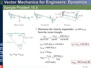 © 2013 The McGraw-Hill Companies, Inc. All rights reserved.
Vector Mechanics for Engineers: Dynamics
Vector Mechanics for Engineers: Dynamics
Tenth
Editio
Sample Problem 15.3
15 - 35
• Determine the velocity magnitudes
from the vector triangle.
B
D
D v
v and
B
D
B
D v
v
v









 sin76.05
s
in.
3
.
628
50
sin
95
.
53
sin
B
D
D
v
v
s
in.
9
.
495
s
ft
6
.
43
s
in.
4
.
523



B
D
D
v
v
s
rad
0
.
62
in.
8
s
in.
9
.
495




l
v
l
v
B
D
BD
BD
B
D


s
ft
6
.
43

 D
P v
v
 k
BD


s
rad
0
.
62


 